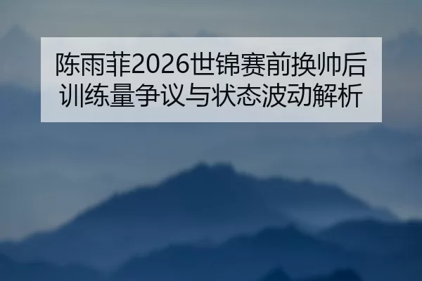 陈雨菲2026世锦赛前换帅后训练量争议与状态波动解析